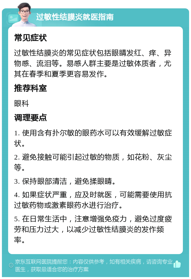 过敏性结膜炎就医指南 常见症状 过敏性结膜炎的常见症状包括眼睛发红、痒、异物感、流泪等。易感人群主要是过敏体质者，尤其在春季和夏季更容易发作。 推荐科室 眼科 调理要点 1. 使用含有扑尔敏的眼药水可以有效缓解过敏症状。 2. 避免接触可能引起过敏的物质，如花粉、灰尘等。 3. 保持眼部清洁，避免揉眼睛。 4. 如果症状严重，应及时就医，可能需要使用抗过敏药物或激素眼药水进行治疗。 5. 在日常生活中，注意增强免疫力，避免过度疲劳和压力过大，以减少过敏性结膜炎的发作频率。