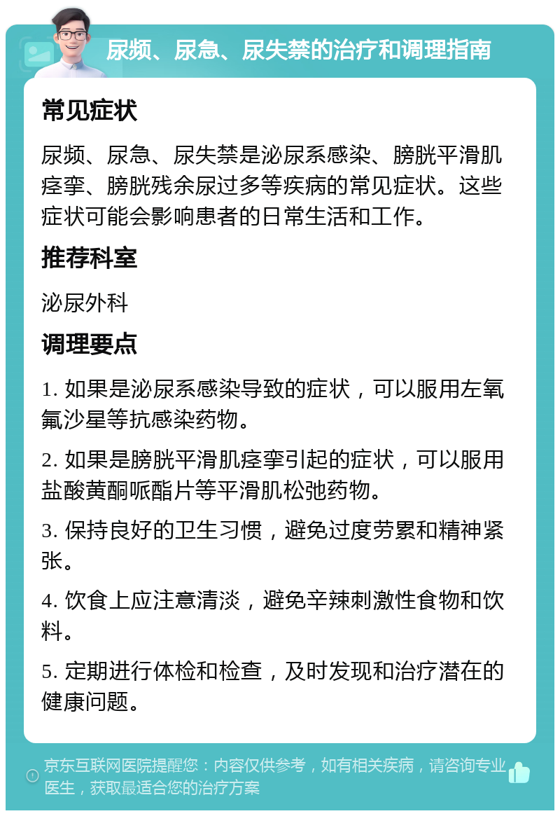 尿频、尿急、尿失禁的治疗和调理指南 常见症状 尿频、尿急、尿失禁是泌尿系感染、膀胱平滑肌痉挛、膀胱残余尿过多等疾病的常见症状。这些症状可能会影响患者的日常生活和工作。 推荐科室 泌尿外科 调理要点 1. 如果是泌尿系感染导致的症状，可以服用左氧氟沙星等抗感染药物。 2. 如果是膀胱平滑肌痉挛引起的症状，可以服用盐酸黄酮哌酯片等平滑肌松弛药物。 3. 保持良好的卫生习惯，避免过度劳累和精神紧张。 4. 饮食上应注意清淡，避免辛辣刺激性食物和饮料。 5. 定期进行体检和检查，及时发现和治疗潜在的健康问题。