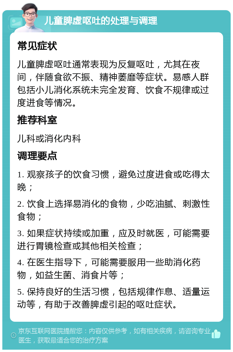 儿童脾虚呕吐的处理与调理 常见症状 儿童脾虚呕吐通常表现为反复呕吐，尤其在夜间，伴随食欲不振、精神萎靡等症状。易感人群包括小儿消化系统未完全发育、饮食不规律或过度进食等情况。 推荐科室 儿科或消化内科 调理要点 1. 观察孩子的饮食习惯，避免过度进食或吃得太晚； 2. 饮食上选择易消化的食物，少吃油腻、刺激性食物； 3. 如果症状持续或加重，应及时就医，可能需要进行胃镜检查或其他相关检查； 4. 在医生指导下，可能需要服用一些助消化药物，如益生菌、消食片等； 5. 保持良好的生活习惯，包括规律作息、适量运动等，有助于改善脾虚引起的呕吐症状。