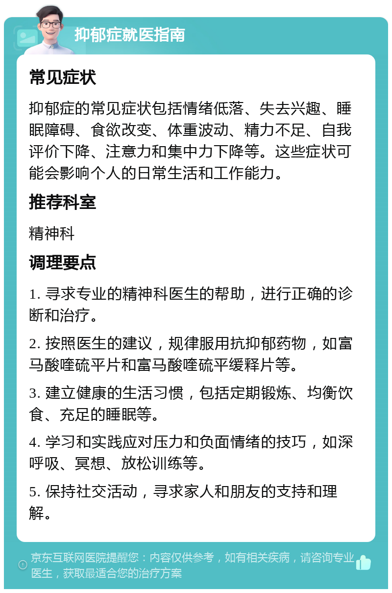 抑郁症就医指南 常见症状 抑郁症的常见症状包括情绪低落、失去兴趣、睡眠障碍、食欲改变、体重波动、精力不足、自我评价下降、注意力和集中力下降等。这些症状可能会影响个人的日常生活和工作能力。 推荐科室 精神科 调理要点 1. 寻求专业的精神科医生的帮助，进行正确的诊断和治疗。 2. 按照医生的建议，规律服用抗抑郁药物，如富马酸喹硫平片和富马酸喹硫平缓释片等。 3. 建立健康的生活习惯，包括定期锻炼、均衡饮食、充足的睡眠等。 4. 学习和实践应对压力和负面情绪的技巧，如深呼吸、冥想、放松训练等。 5. 保持社交活动，寻求家人和朋友的支持和理解。