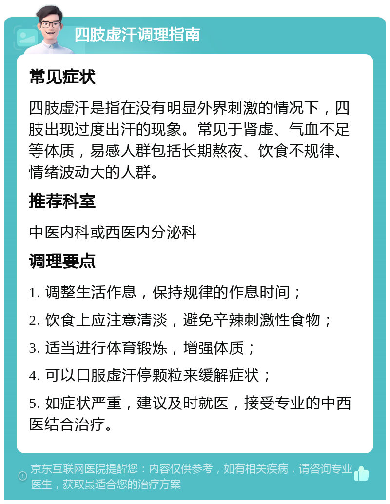 四肢虚汗调理指南 常见症状 四肢虚汗是指在没有明显外界刺激的情况下，四肢出现过度出汗的现象。常见于肾虚、气血不足等体质，易感人群包括长期熬夜、饮食不规律、情绪波动大的人群。 推荐科室 中医内科或西医内分泌科 调理要点 1. 调整生活作息，保持规律的作息时间； 2. 饮食上应注意清淡，避免辛辣刺激性食物； 3. 适当进行体育锻炼，增强体质； 4. 可以口服虚汗停颗粒来缓解症状； 5. 如症状严重，建议及时就医，接受专业的中西医结合治疗。