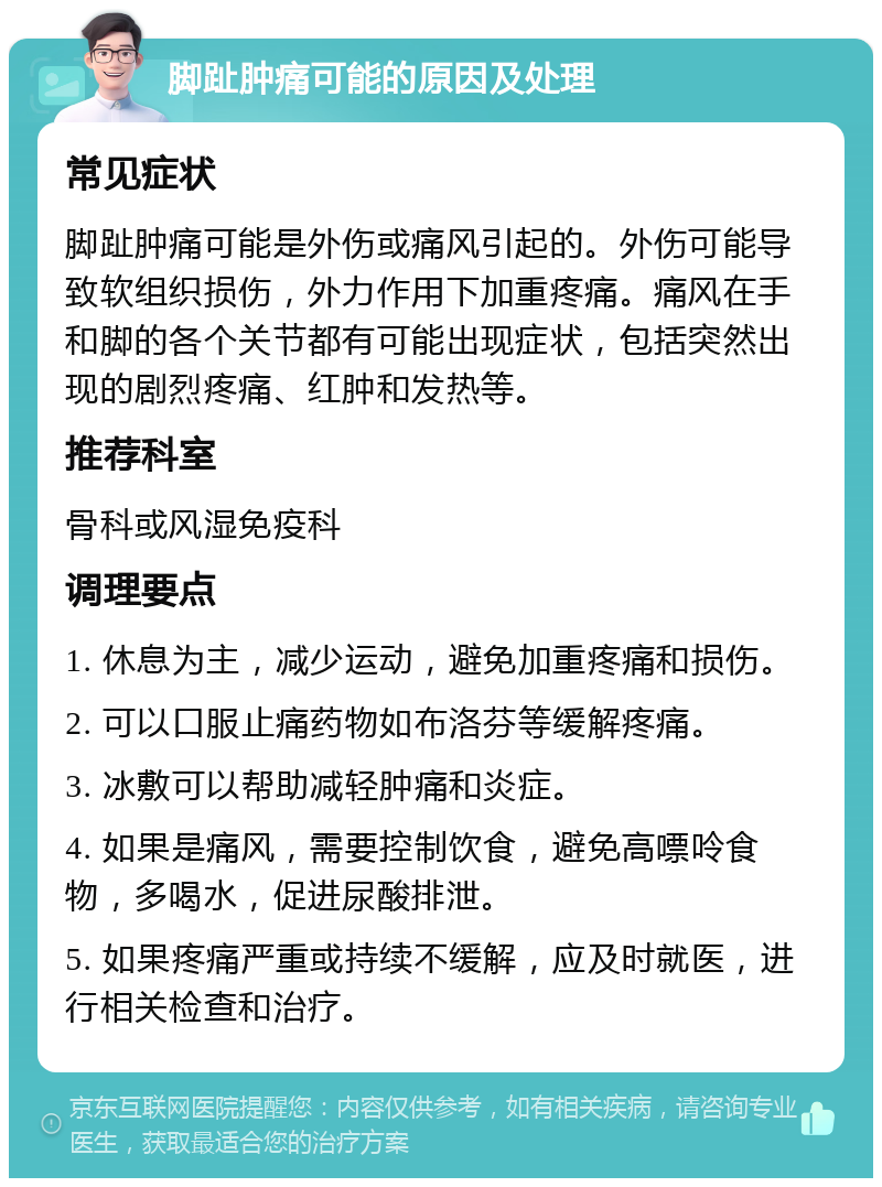 脚趾肿痛可能的原因及处理 常见症状 脚趾肿痛可能是外伤或痛风引起的。外伤可能导致软组织损伤，外力作用下加重疼痛。痛风在手和脚的各个关节都有可能出现症状，包括突然出现的剧烈疼痛、红肿和发热等。 推荐科室 骨科或风湿免疫科 调理要点 1. 休息为主，减少运动，避免加重疼痛和损伤。 2. 可以口服止痛药物如布洛芬等缓解疼痛。 3. 冰敷可以帮助减轻肿痛和炎症。 4. 如果是痛风，需要控制饮食，避免高嘌呤食物，多喝水，促进尿酸排泄。 5. 如果疼痛严重或持续不缓解，应及时就医，进行相关检查和治疗。