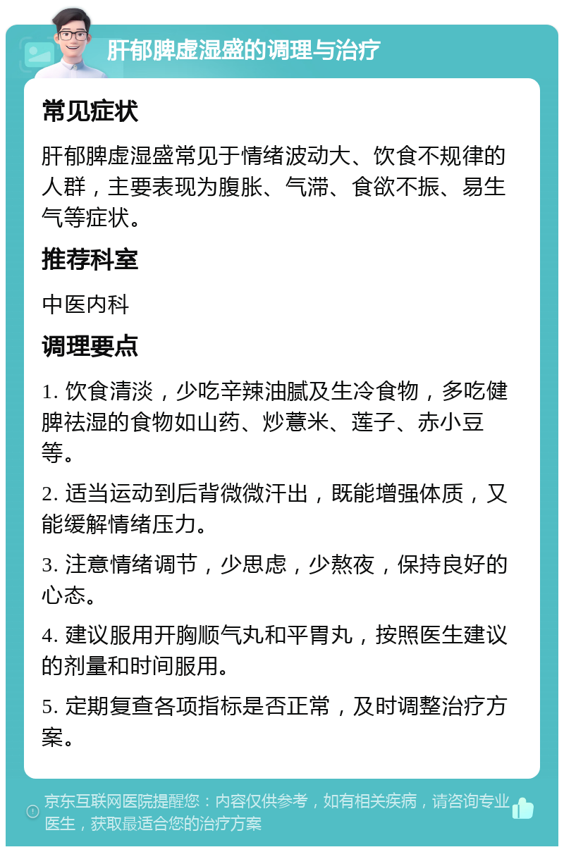 肝郁脾虚湿盛的调理与治疗 常见症状 肝郁脾虚湿盛常见于情绪波动大、饮食不规律的人群，主要表现为腹胀、气滞、食欲不振、易生气等症状。 推荐科室 中医内科 调理要点 1. 饮食清淡，少吃辛辣油腻及生冷食物，多吃健脾祛湿的食物如山药、炒薏米、莲子、赤小豆等。 2. 适当运动到后背微微汗出，既能增强体质，又能缓解情绪压力。 3. 注意情绪调节，少思虑，少熬夜，保持良好的心态。 4. 建议服用开胸顺气丸和平胃丸，按照医生建议的剂量和时间服用。 5. 定期复查各项指标是否正常，及时调整治疗方案。