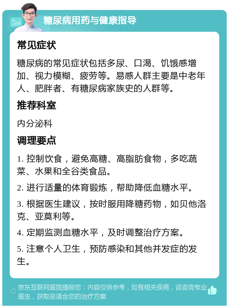 糖尿病用药与健康指导 常见症状 糖尿病的常见症状包括多尿、口渴、饥饿感增加、视力模糊、疲劳等。易感人群主要是中老年人、肥胖者、有糖尿病家族史的人群等。 推荐科室 内分泌科 调理要点 1. 控制饮食，避免高糖、高脂肪食物，多吃蔬菜、水果和全谷类食品。 2. 进行适量的体育锻炼，帮助降低血糖水平。 3. 根据医生建议，按时服用降糖药物，如贝他洛克、亚莫利等。 4. 定期监测血糖水平，及时调整治疗方案。 5. 注意个人卫生，预防感染和其他并发症的发生。