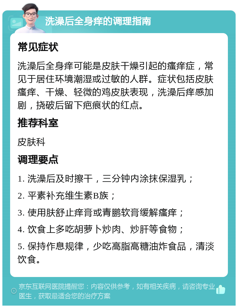 洗澡后全身痒的调理指南 常见症状 洗澡后全身痒可能是皮肤干燥引起的瘙痒症，常见于居住环境潮湿或过敏的人群。症状包括皮肤瘙痒、干燥、轻微的鸡皮肤表现，洗澡后痒感加剧，挠破后留下疤痕状的红点。 推荐科室 皮肤科 调理要点 1. 洗澡后及时擦干，三分钟内涂抹保湿乳； 2. 平素补充维生素B族； 3. 使用肤舒止痒膏或青鹏软膏缓解瘙痒； 4. 饮食上多吃胡萝卜炒肉、炒肝等食物； 5. 保持作息规律，少吃高脂高糖油炸食品，清淡饮食。