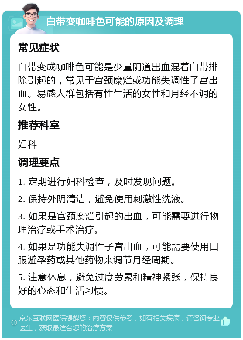 白带变咖啡色可能的原因及调理 常见症状 白带变成咖啡色可能是少量阴道出血混着白带排除引起的，常见于宫颈糜烂或功能失调性子宫出血。易感人群包括有性生活的女性和月经不调的女性。 推荐科室 妇科 调理要点 1. 定期进行妇科检查，及时发现问题。 2. 保持外阴清洁，避免使用刺激性洗液。 3. 如果是宫颈糜烂引起的出血，可能需要进行物理治疗或手术治疗。 4. 如果是功能失调性子宫出血，可能需要使用口服避孕药或其他药物来调节月经周期。 5. 注意休息，避免过度劳累和精神紧张，保持良好的心态和生活习惯。