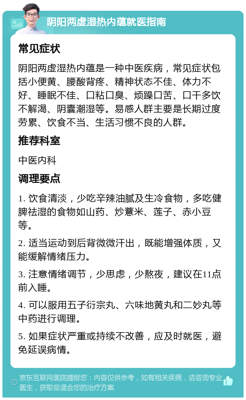 阴阳两虚湿热内蕴就医指南 常见症状 阴阳两虚湿热内蕴是一种中医疾病，常见症状包括小便黄、腰酸背疼、精神状态不佳、体力不好、睡眠不佳、口粘口臭、烦躁口苦、口干多饮不解渴、阴囊潮湿等。易感人群主要是长期过度劳累、饮食不当、生活习惯不良的人群。 推荐科室 中医内科 调理要点 1. 饮食清淡，少吃辛辣油腻及生冷食物，多吃健脾祛湿的食物如山药、炒薏米、莲子、赤小豆等。 2. 适当运动到后背微微汗出，既能增强体质，又能缓解情绪压力。 3. 注意情绪调节，少思虑，少熬夜，建议在11点前入睡。 4. 可以服用五子衍宗丸、六味地黄丸和二妙丸等中药进行调理。 5. 如果症状严重或持续不改善，应及时就医，避免延误病情。