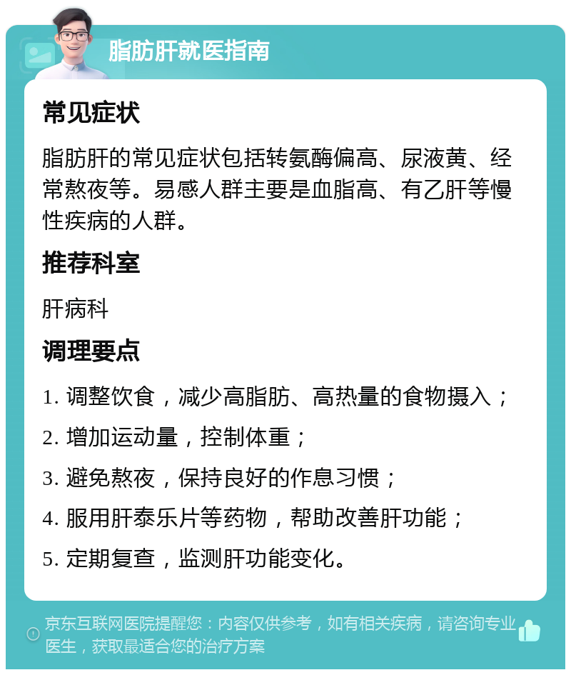 脂肪肝就医指南 常见症状 脂肪肝的常见症状包括转氨酶偏高、尿液黄、经常熬夜等。易感人群主要是血脂高、有乙肝等慢性疾病的人群。 推荐科室 肝病科 调理要点 1. 调整饮食，减少高脂肪、高热量的食物摄入； 2. 增加运动量，控制体重； 3. 避免熬夜，保持良好的作息习惯； 4. 服用肝泰乐片等药物，帮助改善肝功能； 5. 定期复查，监测肝功能变化。