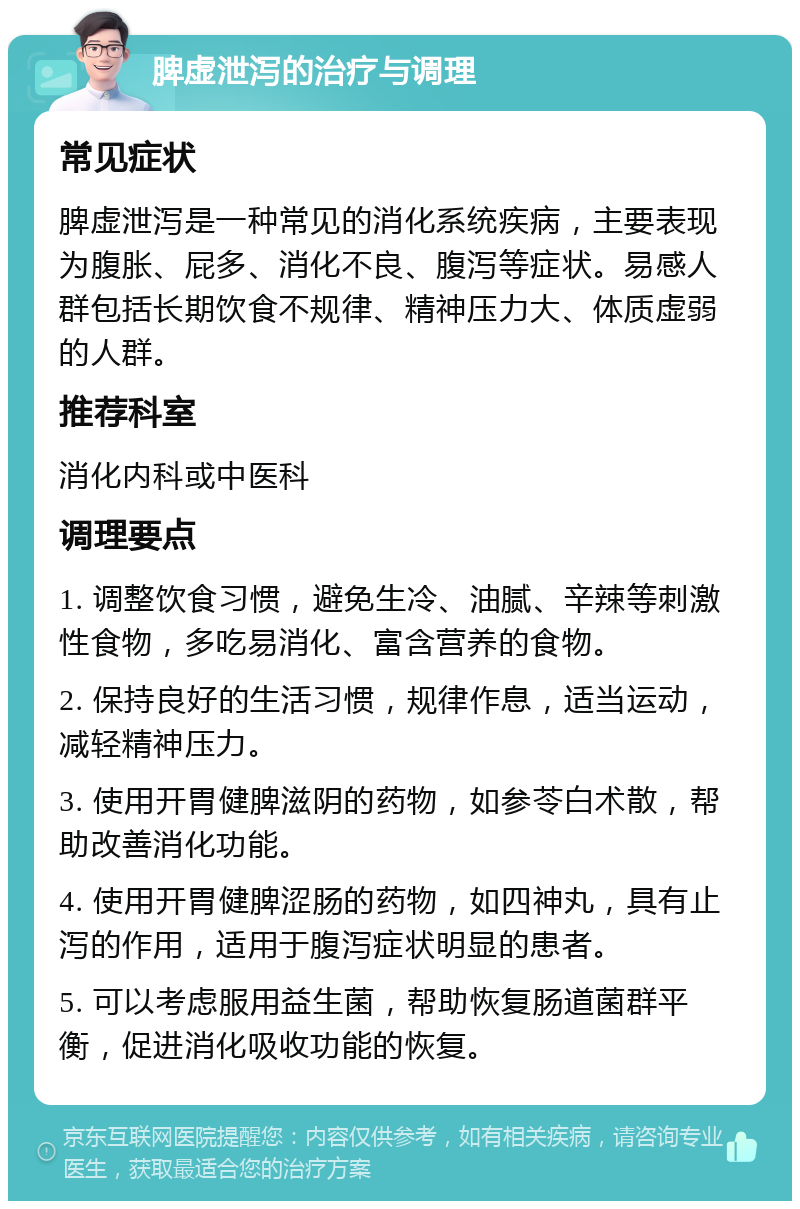 脾虚泄泻的治疗与调理 常见症状 脾虚泄泻是一种常见的消化系统疾病，主要表现为腹胀、屁多、消化不良、腹泻等症状。易感人群包括长期饮食不规律、精神压力大、体质虚弱的人群。 推荐科室 消化内科或中医科 调理要点 1. 调整饮食习惯，避免生冷、油腻、辛辣等刺激性食物，多吃易消化、富含营养的食物。 2. 保持良好的生活习惯，规律作息，适当运动，减轻精神压力。 3. 使用开胃健脾滋阴的药物，如参苓白术散，帮助改善消化功能。 4. 使用开胃健脾涩肠的药物，如四神丸，具有止泻的作用，适用于腹泻症状明显的患者。 5. 可以考虑服用益生菌，帮助恢复肠道菌群平衡，促进消化吸收功能的恢复。