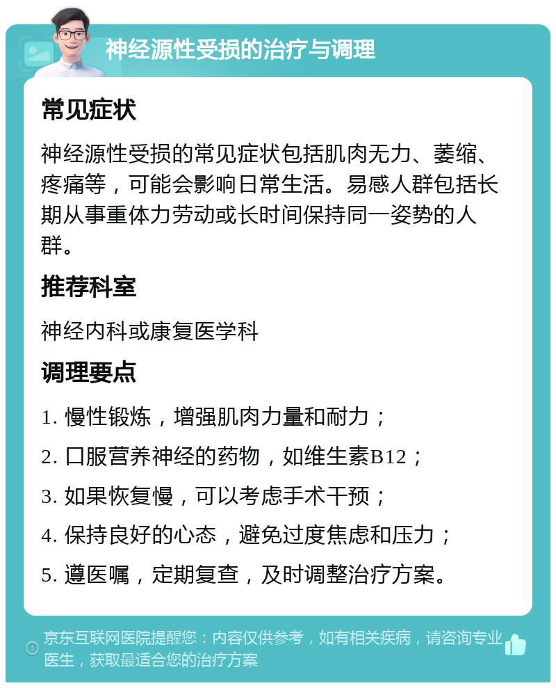 神经源性受损的治疗与调理 常见症状 神经源性受损的常见症状包括肌肉无力、萎缩、疼痛等，可能会影响日常生活。易感人群包括长期从事重体力劳动或长时间保持同一姿势的人群。 推荐科室 神经内科或康复医学科 调理要点 1. 慢性锻炼，增强肌肉力量和耐力； 2. 口服营养神经的药物，如维生素B12； 3. 如果恢复慢，可以考虑手术干预； 4. 保持良好的心态，避免过度焦虑和压力； 5. 遵医嘱，定期复查，及时调整治疗方案。