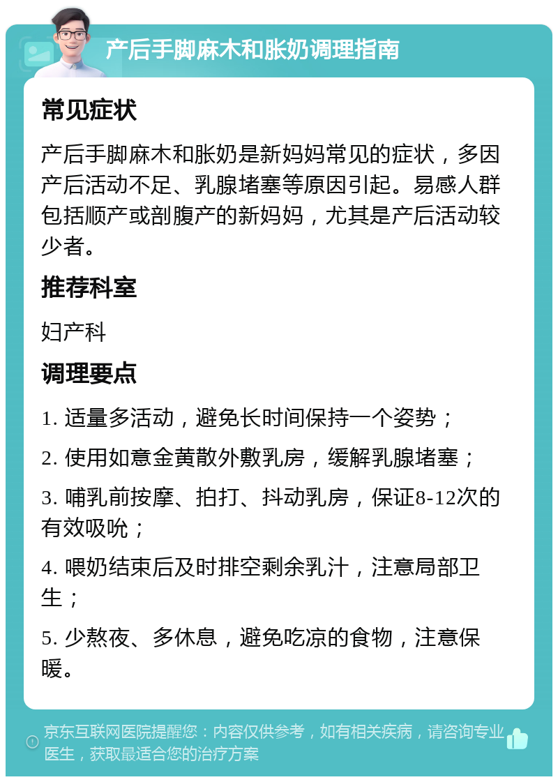 产后手脚麻木和胀奶调理指南 常见症状 产后手脚麻木和胀奶是新妈妈常见的症状，多因产后活动不足、乳腺堵塞等原因引起。易感人群包括顺产或剖腹产的新妈妈，尤其是产后活动较少者。 推荐科室 妇产科 调理要点 1. 适量多活动，避免长时间保持一个姿势； 2. 使用如意金黄散外敷乳房，缓解乳腺堵塞； 3. 哺乳前按摩、拍打、抖动乳房，保证8-12次的有效吸吮； 4. 喂奶结束后及时排空剩余乳汁，注意局部卫生； 5. 少熬夜、多休息，避免吃凉的食物，注意保暖。