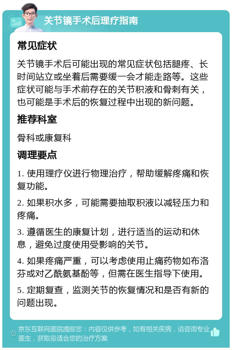 关节镜手术后理疗指南 常见症状 关节镜手术后可能出现的常见症状包括腿疼、长时间站立或坐着后需要缓一会才能走路等。这些症状可能与手术前存在的关节积液和骨刺有关，也可能是手术后的恢复过程中出现的新问题。 推荐科室 骨科或康复科 调理要点 1. 使用理疗仪进行物理治疗，帮助缓解疼痛和恢复功能。 2. 如果积水多，可能需要抽取积液以减轻压力和疼痛。 3. 遵循医生的康复计划，进行适当的运动和休息，避免过度使用受影响的关节。 4. 如果疼痛严重，可以考虑使用止痛药物如布洛芬或对乙酰氨基酚等，但需在医生指导下使用。 5. 定期复查，监测关节的恢复情况和是否有新的问题出现。