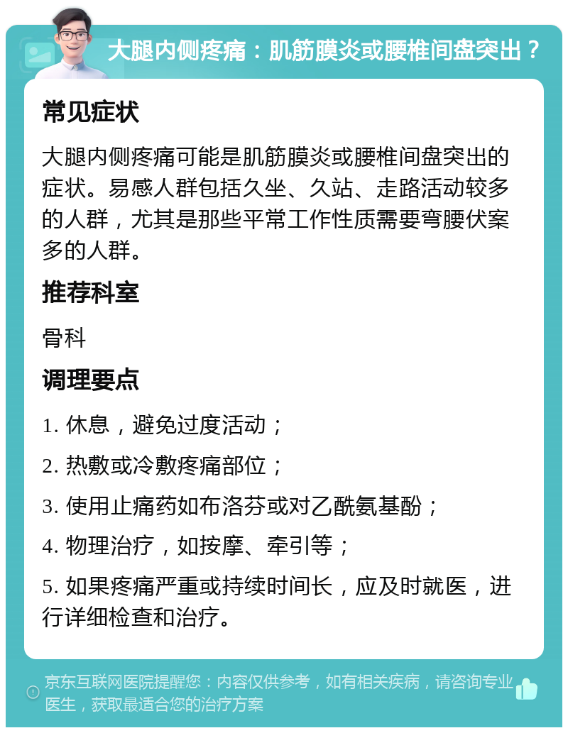 大腿内侧疼痛：肌筋膜炎或腰椎间盘突出？ 常见症状 大腿内侧疼痛可能是肌筋膜炎或腰椎间盘突出的症状。易感人群包括久坐、久站、走路活动较多的人群，尤其是那些平常工作性质需要弯腰伏案多的人群。 推荐科室 骨科 调理要点 1. 休息，避免过度活动； 2. 热敷或冷敷疼痛部位； 3. 使用止痛药如布洛芬或对乙酰氨基酚； 4. 物理治疗，如按摩、牵引等； 5. 如果疼痛严重或持续时间长，应及时就医，进行详细检查和治疗。