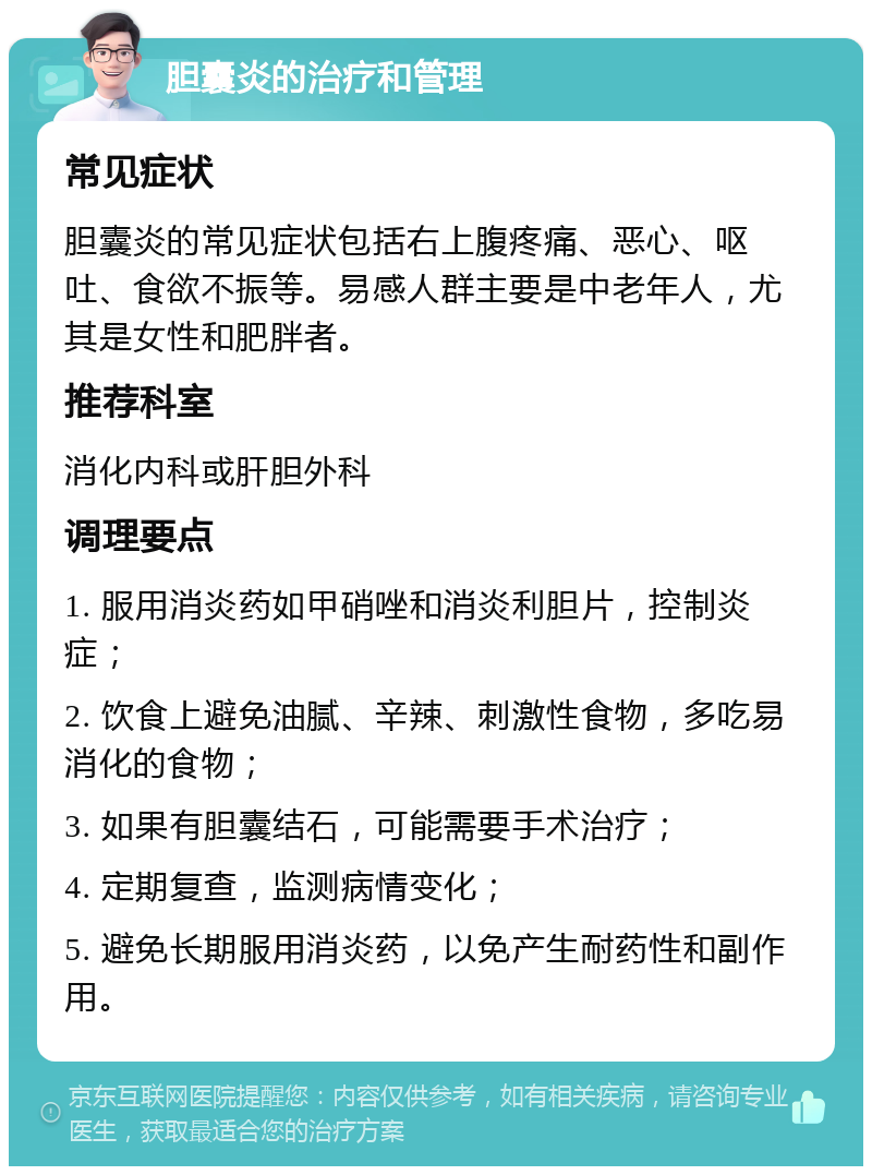 胆囊炎的治疗和管理 常见症状 胆囊炎的常见症状包括右上腹疼痛、恶心、呕吐、食欲不振等。易感人群主要是中老年人，尤其是女性和肥胖者。 推荐科室 消化内科或肝胆外科 调理要点 1. 服用消炎药如甲硝唑和消炎利胆片，控制炎症； 2. 饮食上避免油腻、辛辣、刺激性食物，多吃易消化的食物； 3. 如果有胆囊结石，可能需要手术治疗； 4. 定期复查，监测病情变化； 5. 避免长期服用消炎药，以免产生耐药性和副作用。