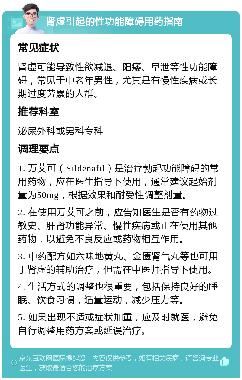 肾虚引起的性功能障碍用药指南 常见症状 肾虚可能导致性欲减退、阳痿、早泄等性功能障碍，常见于中老年男性，尤其是有慢性疾病或长期过度劳累的人群。 推荐科室 泌尿外科或男科专科 调理要点 1. 万艾可（Sildenafil）是治疗勃起功能障碍的常用药物，应在医生指导下使用，通常建议起始剂量为50mg，根据效果和耐受性调整剂量。 2. 在使用万艾可之前，应告知医生是否有药物过敏史、肝肾功能异常、慢性疾病或正在使用其他药物，以避免不良反应或药物相互作用。 3. 中药配方如六味地黄丸、金匮肾气丸等也可用于肾虚的辅助治疗，但需在中医师指导下使用。 4. 生活方式的调整也很重要，包括保持良好的睡眠、饮食习惯，适量运动，减少压力等。 5. 如果出现不适或症状加重，应及时就医，避免自行调整用药方案或延误治疗。