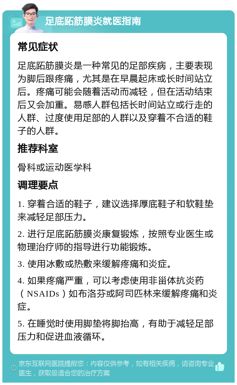 足底跖筋膜炎就医指南 常见症状 足底跖筋膜炎是一种常见的足部疾病，主要表现为脚后跟疼痛，尤其是在早晨起床或长时间站立后。疼痛可能会随着活动而减轻，但在活动结束后又会加重。易感人群包括长时间站立或行走的人群、过度使用足部的人群以及穿着不合适的鞋子的人群。 推荐科室 骨科或运动医学科 调理要点 1. 穿着合适的鞋子，建议选择厚底鞋子和软鞋垫来减轻足部压力。 2. 进行足底跖筋膜炎康复锻炼，按照专业医生或物理治疗师的指导进行功能锻炼。 3. 使用冰敷或热敷来缓解疼痛和炎症。 4. 如果疼痛严重，可以考虑使用非甾体抗炎药（NSAIDs）如布洛芬或阿司匹林来缓解疼痛和炎症。 5. 在睡觉时使用脚垫将脚抬高，有助于减轻足部压力和促进血液循环。