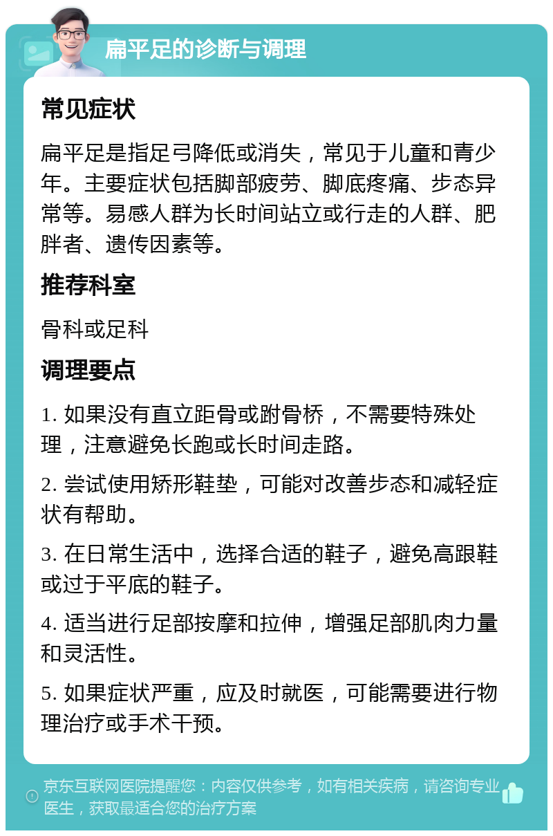 扁平足的诊断与调理 常见症状 扁平足是指足弓降低或消失，常见于儿童和青少年。主要症状包括脚部疲劳、脚底疼痛、步态异常等。易感人群为长时间站立或行走的人群、肥胖者、遗传因素等。 推荐科室 骨科或足科 调理要点 1. 如果没有直立距骨或跗骨桥，不需要特殊处理，注意避免长跑或长时间走路。 2. 尝试使用矫形鞋垫，可能对改善步态和减轻症状有帮助。 3. 在日常生活中，选择合适的鞋子，避免高跟鞋或过于平底的鞋子。 4. 适当进行足部按摩和拉伸，增强足部肌肉力量和灵活性。 5. 如果症状严重，应及时就医，可能需要进行物理治疗或手术干预。