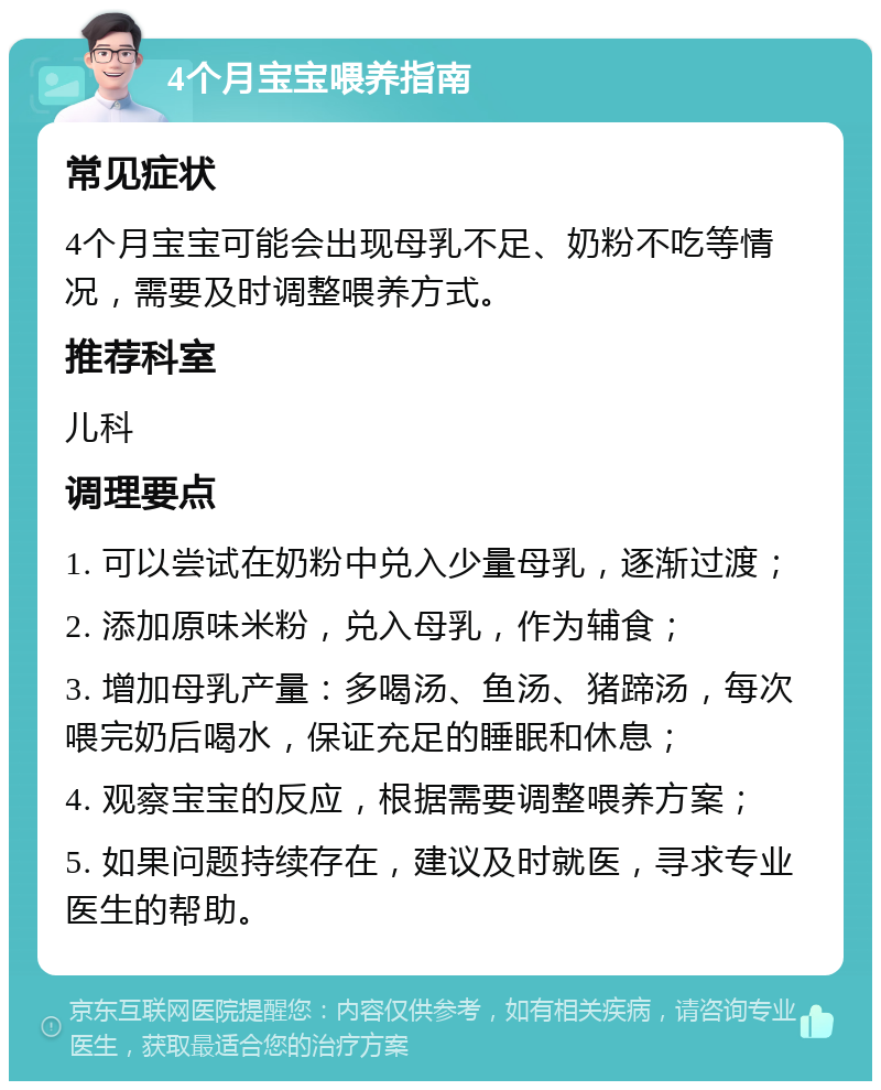 4个月宝宝喂养指南 常见症状 4个月宝宝可能会出现母乳不足、奶粉不吃等情况，需要及时调整喂养方式。 推荐科室 儿科 调理要点 1. 可以尝试在奶粉中兑入少量母乳，逐渐过渡； 2. 添加原味米粉，兑入母乳，作为辅食； 3. 增加母乳产量：多喝汤、鱼汤、猪蹄汤，每次喂完奶后喝水，保证充足的睡眠和休息； 4. 观察宝宝的反应，根据需要调整喂养方案； 5. 如果问题持续存在，建议及时就医，寻求专业医生的帮助。