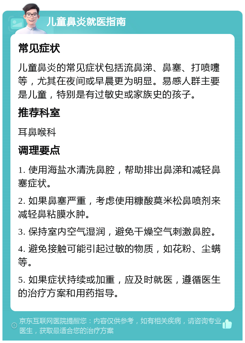 儿童鼻炎就医指南 常见症状 儿童鼻炎的常见症状包括流鼻涕、鼻塞、打喷嚏等，尤其在夜间或早晨更为明显。易感人群主要是儿童，特别是有过敏史或家族史的孩子。 推荐科室 耳鼻喉科 调理要点 1. 使用海盐水清洗鼻腔，帮助排出鼻涕和减轻鼻塞症状。 2. 如果鼻塞严重，考虑使用糠酸莫米松鼻喷剂来减轻鼻粘膜水肿。 3. 保持室内空气湿润，避免干燥空气刺激鼻腔。 4. 避免接触可能引起过敏的物质，如花粉、尘螨等。 5. 如果症状持续或加重，应及时就医，遵循医生的治疗方案和用药指导。