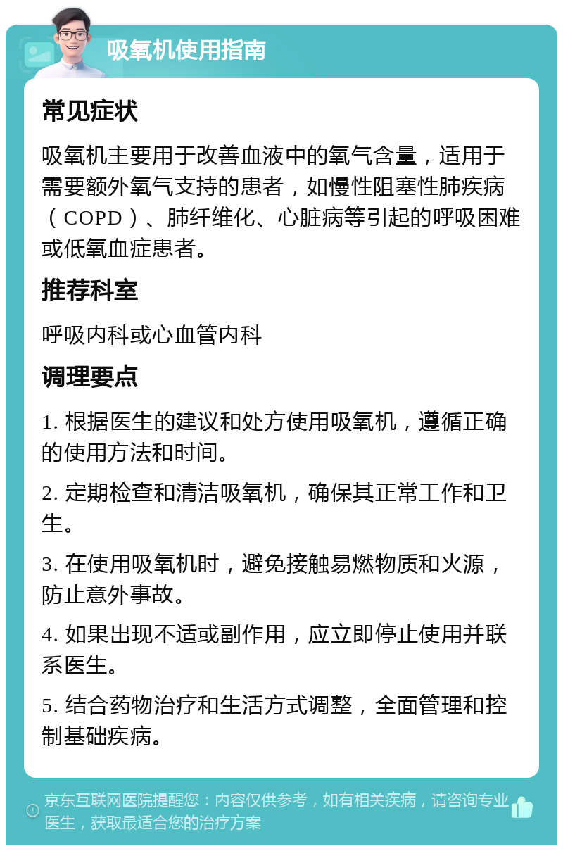 吸氧机使用指南 常见症状 吸氧机主要用于改善血液中的氧气含量，适用于需要额外氧气支持的患者，如慢性阻塞性肺疾病（COPD）、肺纤维化、心脏病等引起的呼吸困难或低氧血症患者。 推荐科室 呼吸内科或心血管内科 调理要点 1. 根据医生的建议和处方使用吸氧机，遵循正确的使用方法和时间。 2. 定期检查和清洁吸氧机，确保其正常工作和卫生。 3. 在使用吸氧机时，避免接触易燃物质和火源，防止意外事故。 4. 如果出现不适或副作用，应立即停止使用并联系医生。 5. 结合药物治疗和生活方式调整，全面管理和控制基础疾病。