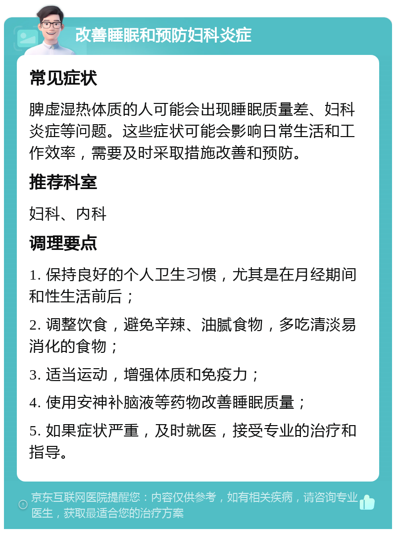 改善睡眠和预防妇科炎症 常见症状 脾虚湿热体质的人可能会出现睡眠质量差、妇科炎症等问题。这些症状可能会影响日常生活和工作效率，需要及时采取措施改善和预防。 推荐科室 妇科、内科 调理要点 1. 保持良好的个人卫生习惯，尤其是在月经期间和性生活前后； 2. 调整饮食，避免辛辣、油腻食物，多吃清淡易消化的食物； 3. 适当运动，增强体质和免疫力； 4. 使用安神补脑液等药物改善睡眠质量； 5. 如果症状严重，及时就医，接受专业的治疗和指导。