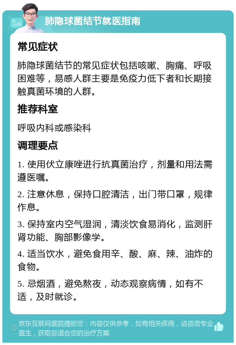 肺隐球菌结节就医指南 常见症状 肺隐球菌结节的常见症状包括咳嗽、胸痛、呼吸困难等，易感人群主要是免疫力低下者和长期接触真菌环境的人群。 推荐科室 呼吸内科或感染科 调理要点 1. 使用伏立康唑进行抗真菌治疗，剂量和用法需遵医嘱。 2. 注意休息，保持口腔清洁，出门带口罩，规律作息。 3. 保持室内空气湿润，清淡饮食易消化，监测肝肾功能、胸部影像学。 4. 适当饮水，避免食用辛、酸、麻、辣、油炸的食物。 5. 忌烟酒，避免熬夜，动态观察病情，如有不适，及时就诊。