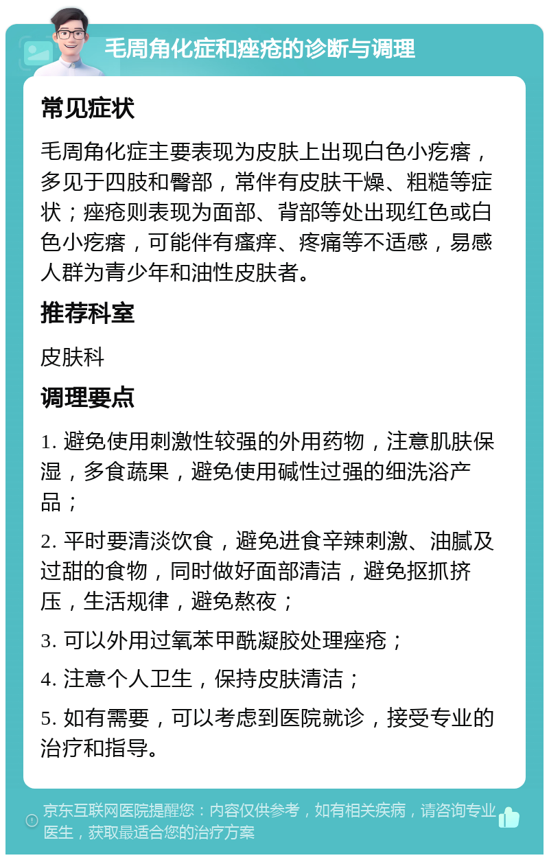 毛周角化症和痤疮的诊断与调理 常见症状 毛周角化症主要表现为皮肤上出现白色小疙瘩，多见于四肢和臀部，常伴有皮肤干燥、粗糙等症状；痤疮则表现为面部、背部等处出现红色或白色小疙瘩，可能伴有瘙痒、疼痛等不适感，易感人群为青少年和油性皮肤者。 推荐科室 皮肤科 调理要点 1. 避免使用刺激性较强的外用药物，注意肌肤保湿，多食蔬果，避免使用碱性过强的细洗浴产品； 2. 平时要清淡饮食，避免进食辛辣刺激、油腻及过甜的食物，同时做好面部清洁，避免抠抓挤压，生活规律，避免熬夜； 3. 可以外用过氧苯甲酰凝胶处理痤疮； 4. 注意个人卫生，保持皮肤清洁； 5. 如有需要，可以考虑到医院就诊，接受专业的治疗和指导。