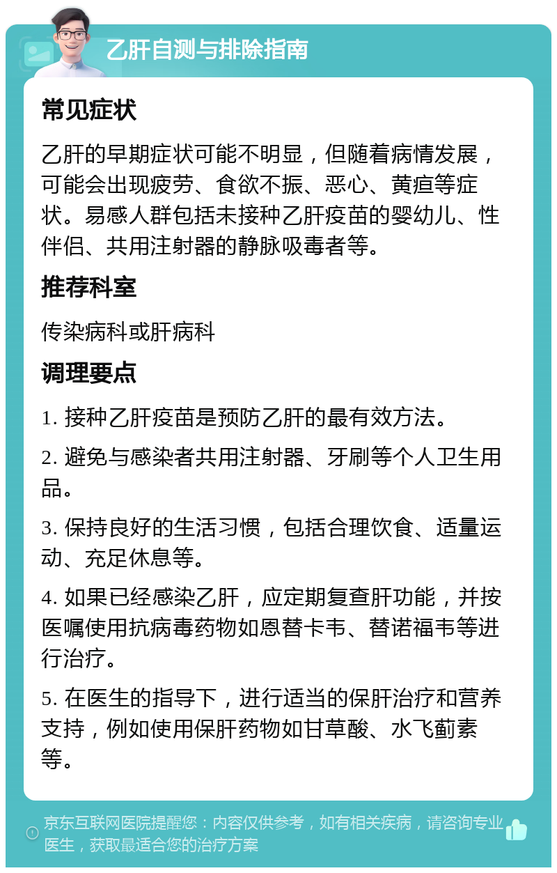 乙肝自测与排除指南 常见症状 乙肝的早期症状可能不明显，但随着病情发展，可能会出现疲劳、食欲不振、恶心、黄疸等症状。易感人群包括未接种乙肝疫苗的婴幼儿、性伴侣、共用注射器的静脉吸毒者等。 推荐科室 传染病科或肝病科 调理要点 1. 接种乙肝疫苗是预防乙肝的最有效方法。 2. 避免与感染者共用注射器、牙刷等个人卫生用品。 3. 保持良好的生活习惯，包括合理饮食、适量运动、充足休息等。 4. 如果已经感染乙肝，应定期复查肝功能，并按医嘱使用抗病毒药物如恩替卡韦、替诺福韦等进行治疗。 5. 在医生的指导下，进行适当的保肝治疗和营养支持，例如使用保肝药物如甘草酸、水飞蓟素等。