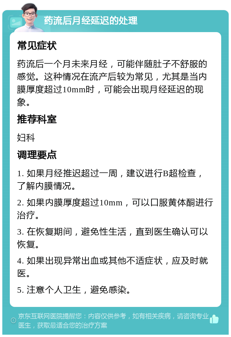 药流后月经延迟的处理 常见症状 药流后一个月未来月经，可能伴随肚子不舒服的感觉。这种情况在流产后较为常见，尤其是当内膜厚度超过10mm时，可能会出现月经延迟的现象。 推荐科室 妇科 调理要点 1. 如果月经推迟超过一周，建议进行B超检查，了解内膜情况。 2. 如果内膜厚度超过10mm，可以口服黄体酮进行治疗。 3. 在恢复期间，避免性生活，直到医生确认可以恢复。 4. 如果出现异常出血或其他不适症状，应及时就医。 5. 注意个人卫生，避免感染。