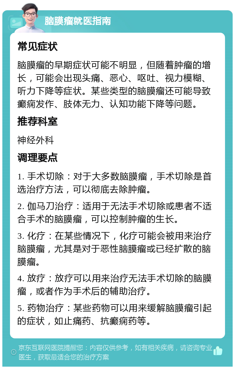 脑膜瘤就医指南 常见症状 脑膜瘤的早期症状可能不明显，但随着肿瘤的增长，可能会出现头痛、恶心、呕吐、视力模糊、听力下降等症状。某些类型的脑膜瘤还可能导致癫痫发作、肢体无力、认知功能下降等问题。 推荐科室 神经外科 调理要点 1. 手术切除：对于大多数脑膜瘤，手术切除是首选治疗方法，可以彻底去除肿瘤。 2. 伽马刀治疗：适用于无法手术切除或患者不适合手术的脑膜瘤，可以控制肿瘤的生长。 3. 化疗：在某些情况下，化疗可能会被用来治疗脑膜瘤，尤其是对于恶性脑膜瘤或已经扩散的脑膜瘤。 4. 放疗：放疗可以用来治疗无法手术切除的脑膜瘤，或者作为手术后的辅助治疗。 5. 药物治疗：某些药物可以用来缓解脑膜瘤引起的症状，如止痛药、抗癫痫药等。