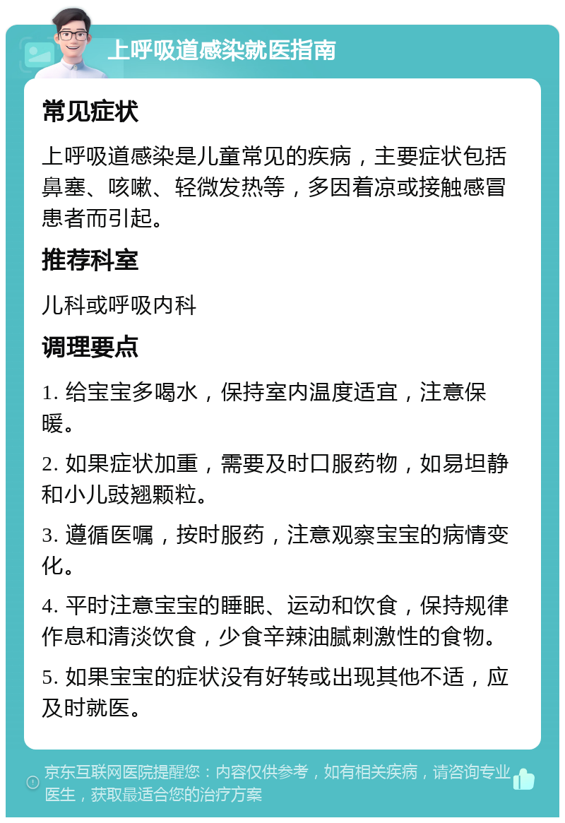 上呼吸道感染就医指南 常见症状 上呼吸道感染是儿童常见的疾病，主要症状包括鼻塞、咳嗽、轻微发热等，多因着凉或接触感冒患者而引起。 推荐科室 儿科或呼吸内科 调理要点 1. 给宝宝多喝水，保持室内温度适宜，注意保暖。 2. 如果症状加重，需要及时口服药物，如易坦静和小儿豉翘颗粒。 3. 遵循医嘱，按时服药，注意观察宝宝的病情变化。 4. 平时注意宝宝的睡眠、运动和饮食，保持规律作息和清淡饮食，少食辛辣油腻刺激性的食物。 5. 如果宝宝的症状没有好转或出现其他不适，应及时就医。