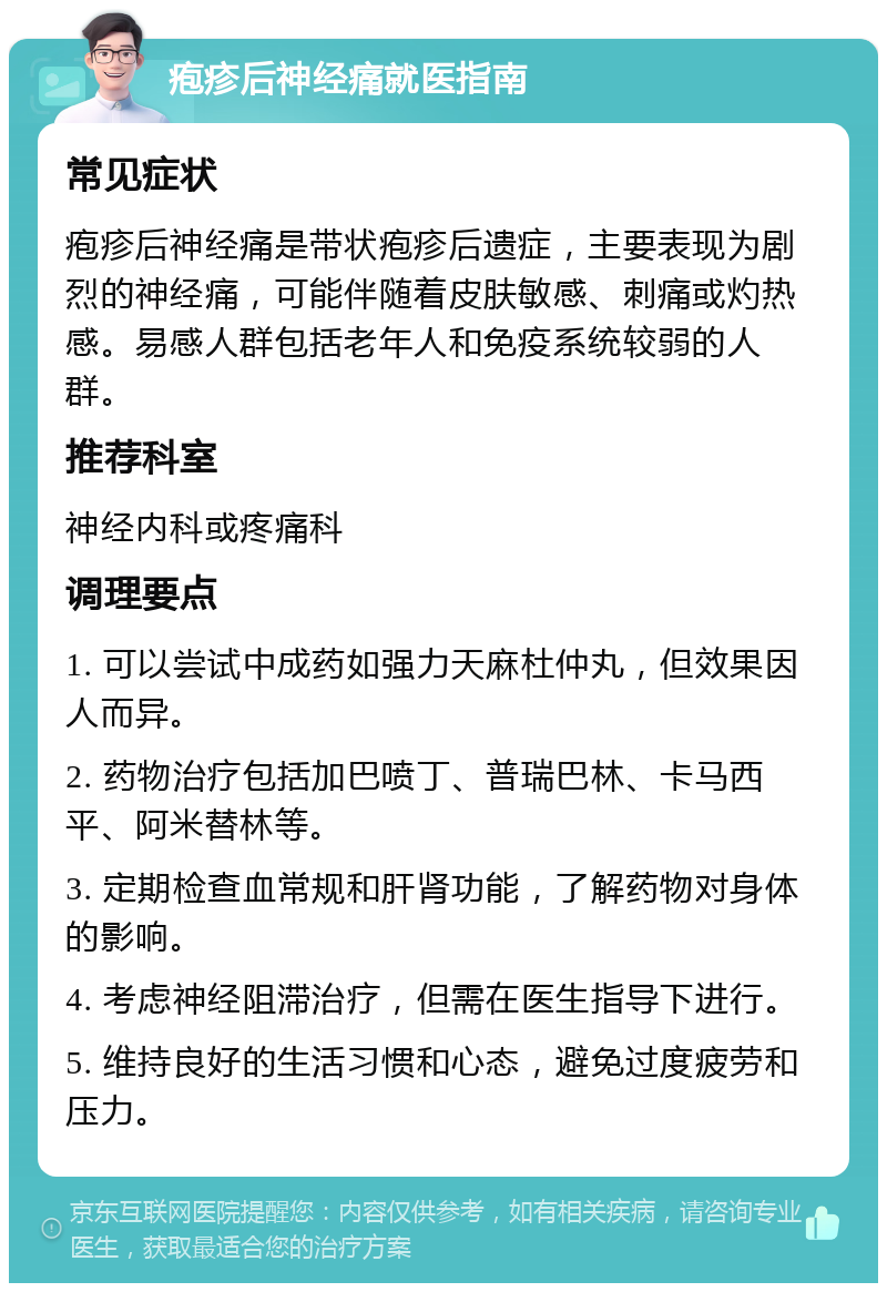 疱疹后神经痛就医指南 常见症状 疱疹后神经痛是带状疱疹后遗症，主要表现为剧烈的神经痛，可能伴随着皮肤敏感、刺痛或灼热感。易感人群包括老年人和免疫系统较弱的人群。 推荐科室 神经内科或疼痛科 调理要点 1. 可以尝试中成药如强力天麻杜仲丸，但效果因人而异。 2. 药物治疗包括加巴喷丁、普瑞巴林、卡马西平、阿米替林等。 3. 定期检查血常规和肝肾功能，了解药物对身体的影响。 4. 考虑神经阻滞治疗，但需在医生指导下进行。 5. 维持良好的生活习惯和心态，避免过度疲劳和压力。