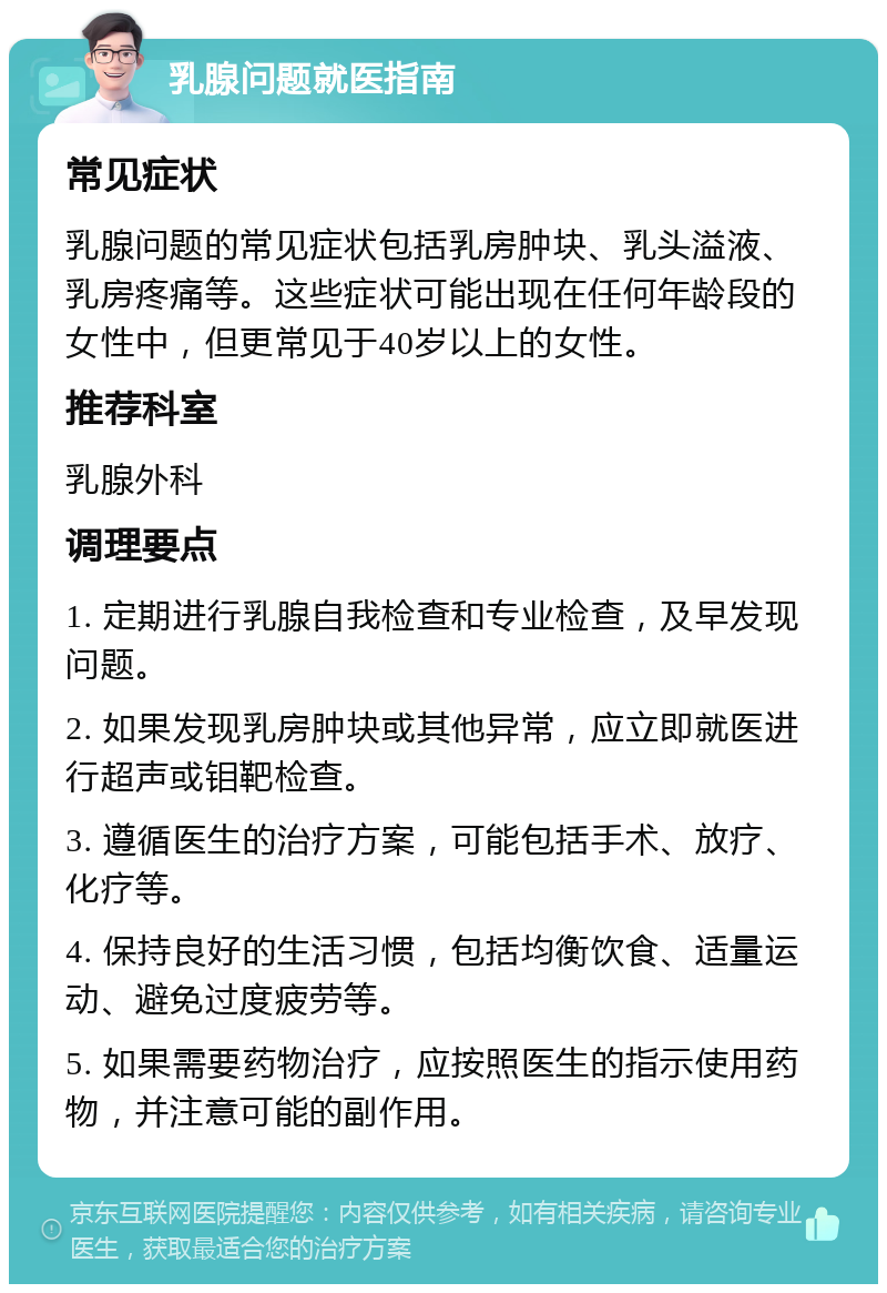 乳腺问题就医指南 常见症状 乳腺问题的常见症状包括乳房肿块、乳头溢液、乳房疼痛等。这些症状可能出现在任何年龄段的女性中，但更常见于40岁以上的女性。 推荐科室 乳腺外科 调理要点 1. 定期进行乳腺自我检查和专业检查，及早发现问题。 2. 如果发现乳房肿块或其他异常，应立即就医进行超声或钼靶检查。 3. 遵循医生的治疗方案，可能包括手术、放疗、化疗等。 4. 保持良好的生活习惯，包括均衡饮食、适量运动、避免过度疲劳等。 5. 如果需要药物治疗，应按照医生的指示使用药物，并注意可能的副作用。