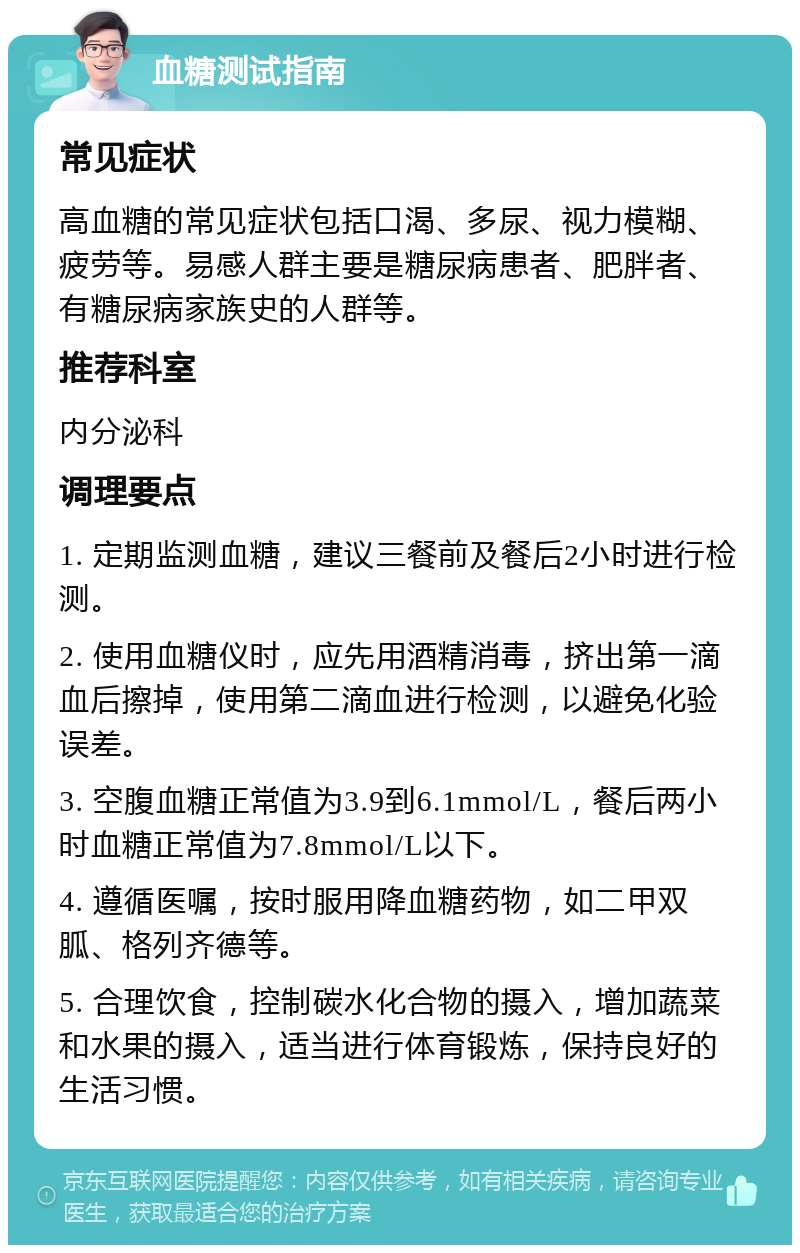 血糖测试指南 常见症状 高血糖的常见症状包括口渴、多尿、视力模糊、疲劳等。易感人群主要是糖尿病患者、肥胖者、有糖尿病家族史的人群等。 推荐科室 内分泌科 调理要点 1. 定期监测血糖，建议三餐前及餐后2小时进行检测。 2. 使用血糖仪时，应先用酒精消毒，挤出第一滴血后擦掉，使用第二滴血进行检测，以避免化验误差。 3. 空腹血糖正常值为3.9到6.1mmol/L，餐后两小时血糖正常值为7.8mmol/L以下。 4. 遵循医嘱，按时服用降血糖药物，如二甲双胍、格列齐德等。 5. 合理饮食，控制碳水化合物的摄入，增加蔬菜和水果的摄入，适当进行体育锻炼，保持良好的生活习惯。