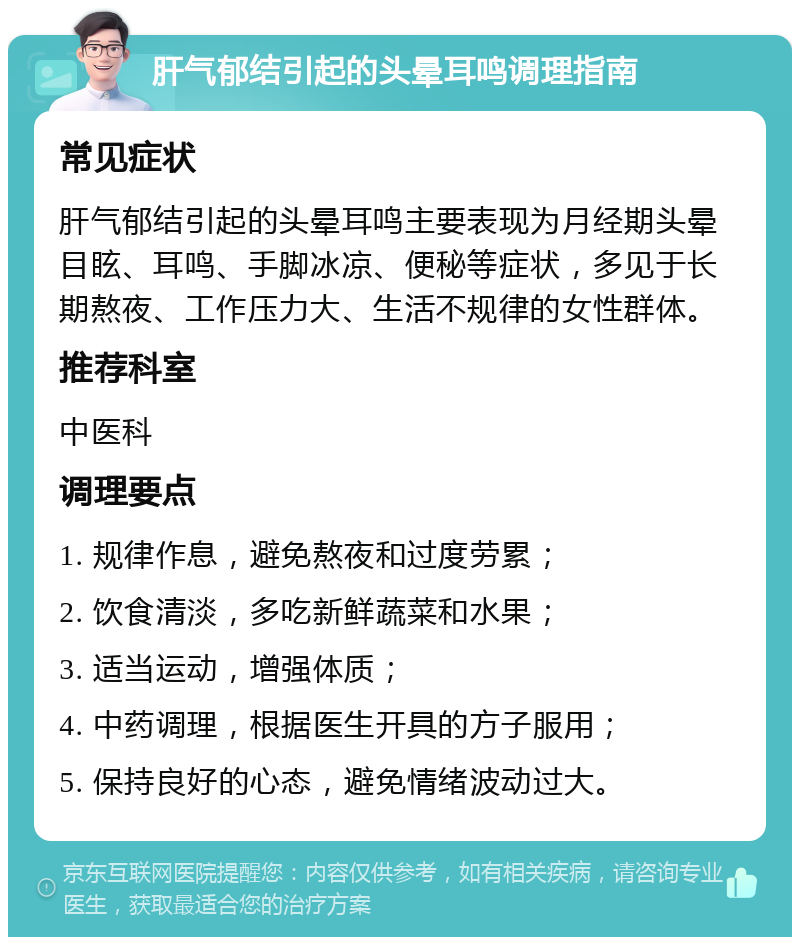 肝气郁结引起的头晕耳鸣调理指南 常见症状 肝气郁结引起的头晕耳鸣主要表现为月经期头晕目眩、耳鸣、手脚冰凉、便秘等症状，多见于长期熬夜、工作压力大、生活不规律的女性群体。 推荐科室 中医科 调理要点 1. 规律作息，避免熬夜和过度劳累； 2. 饮食清淡，多吃新鲜蔬菜和水果； 3. 适当运动，增强体质； 4. 中药调理，根据医生开具的方子服用； 5. 保持良好的心态，避免情绪波动过大。