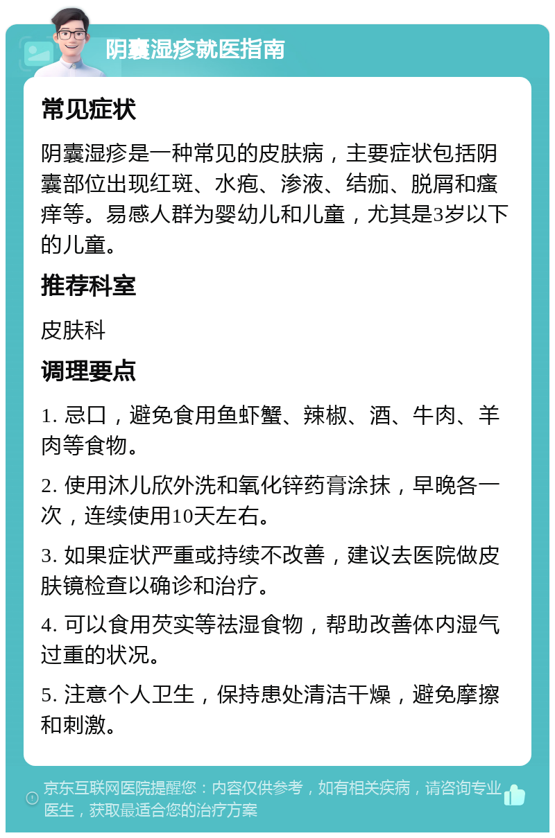 阴囊湿疹就医指南 常见症状 阴囊湿疹是一种常见的皮肤病，主要症状包括阴囊部位出现红斑、水疱、渗液、结痂、脱屑和瘙痒等。易感人群为婴幼儿和儿童，尤其是3岁以下的儿童。 推荐科室 皮肤科 调理要点 1. 忌口，避免食用鱼虾蟹、辣椒、酒、牛肉、羊肉等食物。 2. 使用沐儿欣外洗和氧化锌药膏涂抹，早晚各一次，连续使用10天左右。 3. 如果症状严重或持续不改善，建议去医院做皮肤镜检查以确诊和治疗。 4. 可以食用芡实等祛湿食物，帮助改善体内湿气过重的状况。 5. 注意个人卫生，保持患处清洁干燥，避免摩擦和刺激。