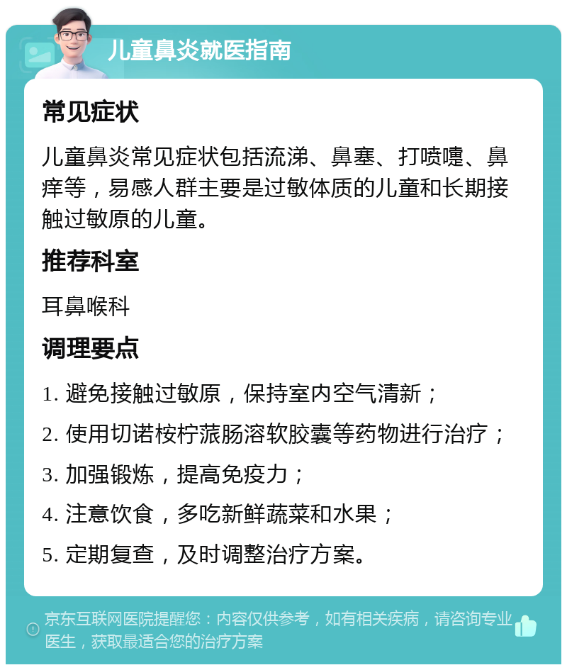 儿童鼻炎就医指南 常见症状 儿童鼻炎常见症状包括流涕、鼻塞、打喷嚏、鼻痒等，易感人群主要是过敏体质的儿童和长期接触过敏原的儿童。 推荐科室 耳鼻喉科 调理要点 1. 避免接触过敏原，保持室内空气清新； 2. 使用切诺桉柠蒎肠溶软胶囊等药物进行治疗； 3. 加强锻炼，提高免疫力； 4. 注意饮食，多吃新鲜蔬菜和水果； 5. 定期复查，及时调整治疗方案。