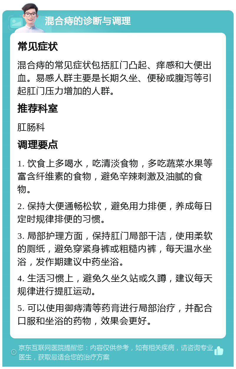 混合痔的诊断与调理 常见症状 混合痔的常见症状包括肛门凸起、痒感和大便出血。易感人群主要是长期久坐、便秘或腹泻等引起肛门压力增加的人群。 推荐科室 肛肠科 调理要点 1. 饮食上多喝水，吃清淡食物，多吃蔬菜水果等富含纤维素的食物，避免辛辣刺激及油腻的食物。 2. 保持大便通畅松软，避免用力排便，养成每日定时规律排便的习惯。 3. 局部护理方面，保持肛门局部干洁，使用柔软的厕纸，避免穿紧身裤或粗糙内裤，每天温水坐浴，发作期建议中药坐浴。 4. 生活习惯上，避免久坐久站或久蹲，建议每天规律进行提肛运动。 5. 可以使用御痔清等药膏进行局部治疗，并配合口服和坐浴的药物，效果会更好。