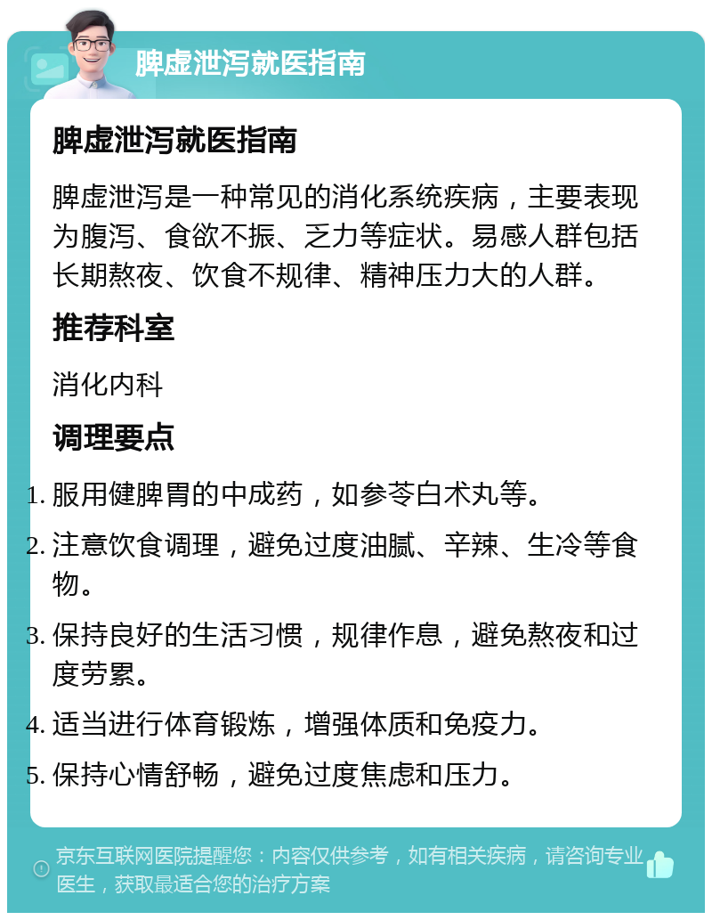 脾虚泄泻就医指南 脾虚泄泻就医指南 脾虚泄泻是一种常见的消化系统疾病，主要表现为腹泻、食欲不振、乏力等症状。易感人群包括长期熬夜、饮食不规律、精神压力大的人群。 推荐科室 消化内科 调理要点 服用健脾胃的中成药，如参苓白术丸等。 注意饮食调理，避免过度油腻、辛辣、生冷等食物。 保持良好的生活习惯，规律作息，避免熬夜和过度劳累。 适当进行体育锻炼，增强体质和免疫力。 保持心情舒畅，避免过度焦虑和压力。