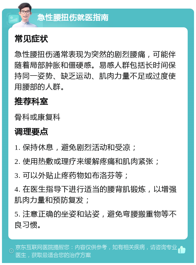 急性腰扭伤就医指南 常见症状 急性腰扭伤通常表现为突然的剧烈腰痛，可能伴随着局部肿胀和僵硬感。易感人群包括长时间保持同一姿势、缺乏运动、肌肉力量不足或过度使用腰部的人群。 推荐科室 骨科或康复科 调理要点 1. 保持休息，避免剧烈活动和受凉； 2. 使用热敷或理疗来缓解疼痛和肌肉紧张； 3. 可以外贴止疼药物如布洛芬等； 4. 在医生指导下进行适当的腰背肌锻炼，以增强肌肉力量和预防复发； 5. 注意正确的坐姿和站姿，避免弯腰搬重物等不良习惯。