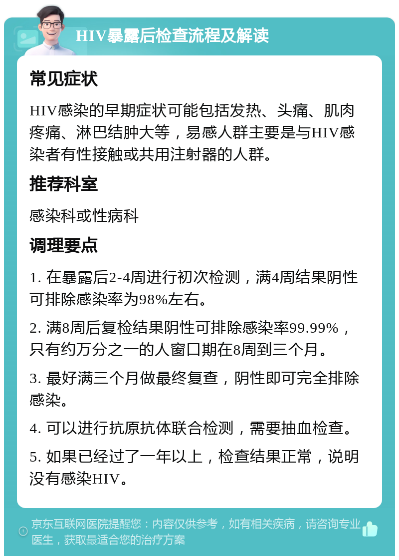 HIV暴露后检查流程及解读 常见症状 HIV感染的早期症状可能包括发热、头痛、肌肉疼痛、淋巴结肿大等，易感人群主要是与HIV感染者有性接触或共用注射器的人群。 推荐科室 感染科或性病科 调理要点 1. 在暴露后2-4周进行初次检测，满4周结果阴性可排除感染率为98%左右。 2. 满8周后复检结果阴性可排除感染率99.99%，只有约万分之一的人窗口期在8周到三个月。 3. 最好满三个月做最终复查，阴性即可完全排除感染。 4. 可以进行抗原抗体联合检测，需要抽血检查。 5. 如果已经过了一年以上，检查结果正常，说明没有感染HIV。