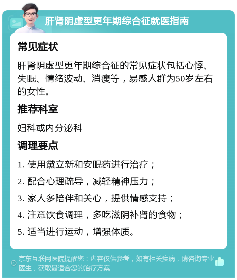 肝肾阴虚型更年期综合征就医指南 常见症状 肝肾阴虚型更年期综合征的常见症状包括心悸、失眠、情绪波动、消瘦等，易感人群为50岁左右的女性。 推荐科室 妇科或内分泌科 调理要点 1. 使用黛立新和安眠药进行治疗； 2. 配合心理疏导，减轻精神压力； 3. 家人多陪伴和关心，提供情感支持； 4. 注意饮食调理，多吃滋阴补肾的食物； 5. 适当进行运动，增强体质。