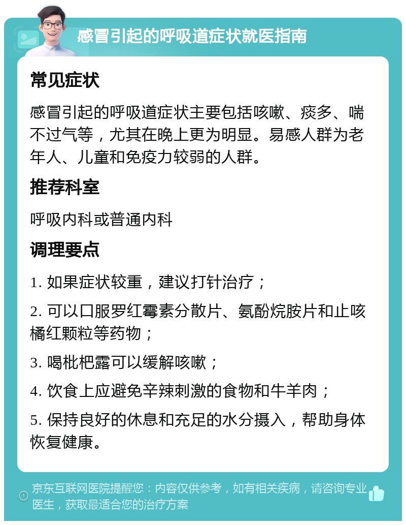 感冒引起的呼吸道症状就医指南 常见症状 感冒引起的呼吸道症状主要包括咳嗽、痰多、喘不过气等，尤其在晚上更为明显。易感人群为老年人、儿童和免疫力较弱的人群。 推荐科室 呼吸内科或普通内科 调理要点 1. 如果症状较重，建议打针治疗； 2. 可以口服罗红霉素分散片、氨酚烷胺片和止咳橘红颗粒等药物； 3. 喝枇杷露可以缓解咳嗽； 4. 饮食上应避免辛辣刺激的食物和牛羊肉； 5. 保持良好的休息和充足的水分摄入，帮助身体恢复健康。