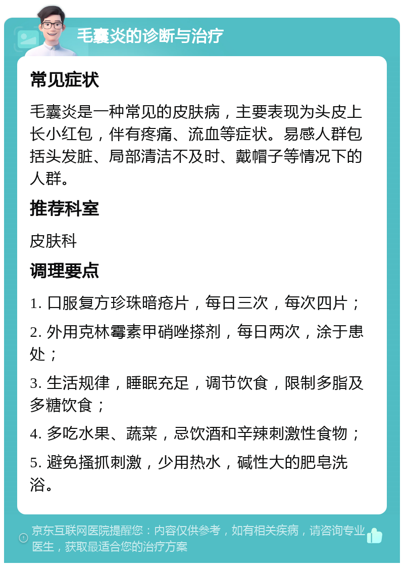 毛囊炎的诊断与治疗 常见症状 毛囊炎是一种常见的皮肤病，主要表现为头皮上长小红包，伴有疼痛、流血等症状。易感人群包括头发脏、局部清洁不及时、戴帽子等情况下的人群。 推荐科室 皮肤科 调理要点 1. 口服复方珍珠暗疮片，每日三次，每次四片； 2. 外用克林霉素甲硝唑搽剂，每日两次，涂于患处； 3. 生活规律，睡眠充足，调节饮食，限制多脂及多糖饮食； 4. 多吃水果、蔬菜，忌饮酒和辛辣刺激性食物； 5. 避免搔抓刺激，少用热水，碱性大的肥皂洗浴。