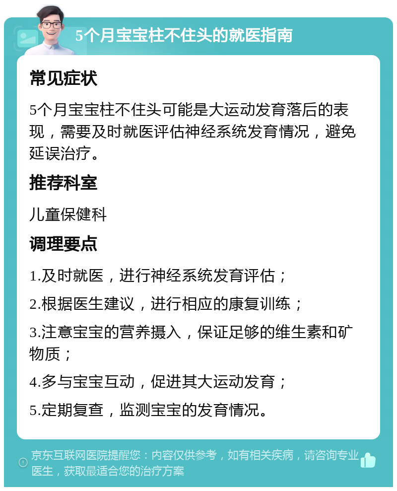 5个月宝宝柱不住头的就医指南 常见症状 5个月宝宝柱不住头可能是大运动发育落后的表现，需要及时就医评估神经系统发育情况，避免延误治疗。 推荐科室 儿童保健科 调理要点 1.及时就医，进行神经系统发育评估； 2.根据医生建议，进行相应的康复训练； 3.注意宝宝的营养摄入，保证足够的维生素和矿物质； 4.多与宝宝互动，促进其大运动发育； 5.定期复查，监测宝宝的发育情况。