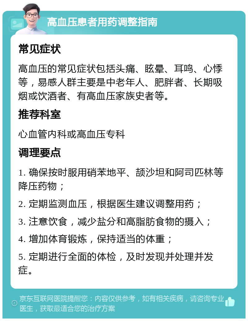 高血压患者用药调整指南 常见症状 高血压的常见症状包括头痛、眩晕、耳鸣、心悸等，易感人群主要是中老年人、肥胖者、长期吸烟或饮酒者、有高血压家族史者等。 推荐科室 心血管内科或高血压专科 调理要点 1. 确保按时服用硝苯地平、颉沙坦和阿司匹林等降压药物； 2. 定期监测血压，根据医生建议调整用药； 3. 注意饮食，减少盐分和高脂肪食物的摄入； 4. 增加体育锻炼，保持适当的体重； 5. 定期进行全面的体检，及时发现并处理并发症。