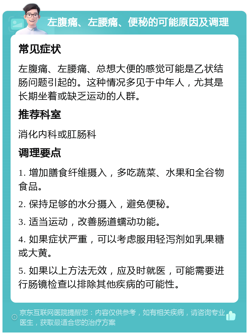 左腹痛、左腰痛、便秘的可能原因及调理 常见症状 左腹痛、左腰痛、总想大便的感觉可能是乙状结肠问题引起的。这种情况多见于中年人，尤其是长期坐着或缺乏运动的人群。 推荐科室 消化内科或肛肠科 调理要点 1. 增加膳食纤维摄入，多吃蔬菜、水果和全谷物食品。 2. 保持足够的水分摄入，避免便秘。 3. 适当运动，改善肠道蠕动功能。 4. 如果症状严重，可以考虑服用轻泻剂如乳果糖或大黄。 5. 如果以上方法无效，应及时就医，可能需要进行肠镜检查以排除其他疾病的可能性。