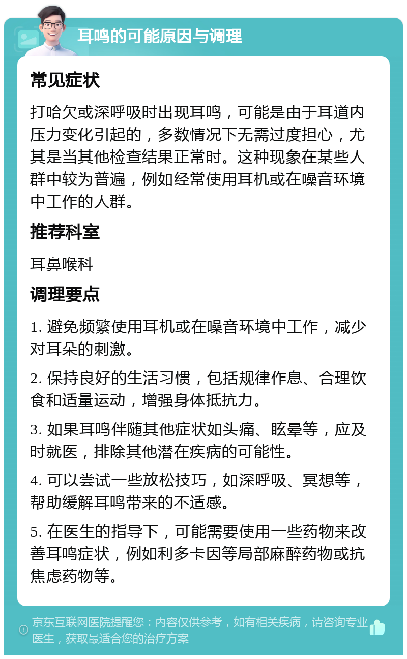 耳鸣的可能原因与调理 常见症状 打哈欠或深呼吸时出现耳鸣，可能是由于耳道内压力变化引起的，多数情况下无需过度担心，尤其是当其他检查结果正常时。这种现象在某些人群中较为普遍，例如经常使用耳机或在噪音环境中工作的人群。 推荐科室 耳鼻喉科 调理要点 1. 避免频繁使用耳机或在噪音环境中工作，减少对耳朵的刺激。 2. 保持良好的生活习惯，包括规律作息、合理饮食和适量运动，增强身体抵抗力。 3. 如果耳鸣伴随其他症状如头痛、眩晕等，应及时就医，排除其他潜在疾病的可能性。 4. 可以尝试一些放松技巧，如深呼吸、冥想等，帮助缓解耳鸣带来的不适感。 5. 在医生的指导下，可能需要使用一些药物来改善耳鸣症状，例如利多卡因等局部麻醉药物或抗焦虑药物等。