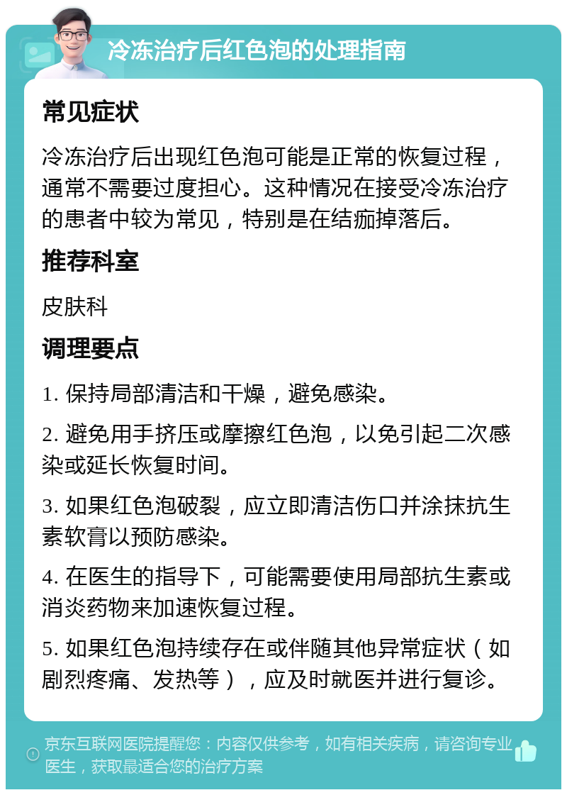 冷冻治疗后红色泡的处理指南 常见症状 冷冻治疗后出现红色泡可能是正常的恢复过程，通常不需要过度担心。这种情况在接受冷冻治疗的患者中较为常见，特别是在结痂掉落后。 推荐科室 皮肤科 调理要点 1. 保持局部清洁和干燥，避免感染。 2. 避免用手挤压或摩擦红色泡，以免引起二次感染或延长恢复时间。 3. 如果红色泡破裂，应立即清洁伤口并涂抹抗生素软膏以预防感染。 4. 在医生的指导下，可能需要使用局部抗生素或消炎药物来加速恢复过程。 5. 如果红色泡持续存在或伴随其他异常症状（如剧烈疼痛、发热等），应及时就医并进行复诊。