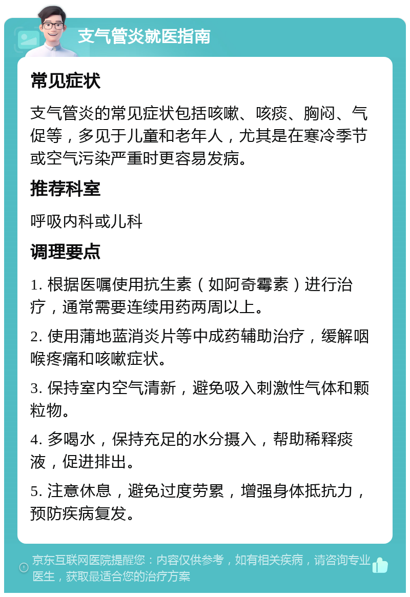 支气管炎就医指南 常见症状 支气管炎的常见症状包括咳嗽、咳痰、胸闷、气促等，多见于儿童和老年人，尤其是在寒冷季节或空气污染严重时更容易发病。 推荐科室 呼吸内科或儿科 调理要点 1. 根据医嘱使用抗生素（如阿奇霉素）进行治疗，通常需要连续用药两周以上。 2. 使用蒲地蓝消炎片等中成药辅助治疗，缓解咽喉疼痛和咳嗽症状。 3. 保持室内空气清新，避免吸入刺激性气体和颗粒物。 4. 多喝水，保持充足的水分摄入，帮助稀释痰液，促进排出。 5. 注意休息，避免过度劳累，增强身体抵抗力，预防疾病复发。